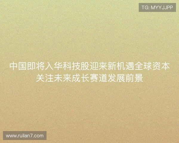 中国即将入华科技股迎来新机遇全球资本关注未来成长赛道发展前景